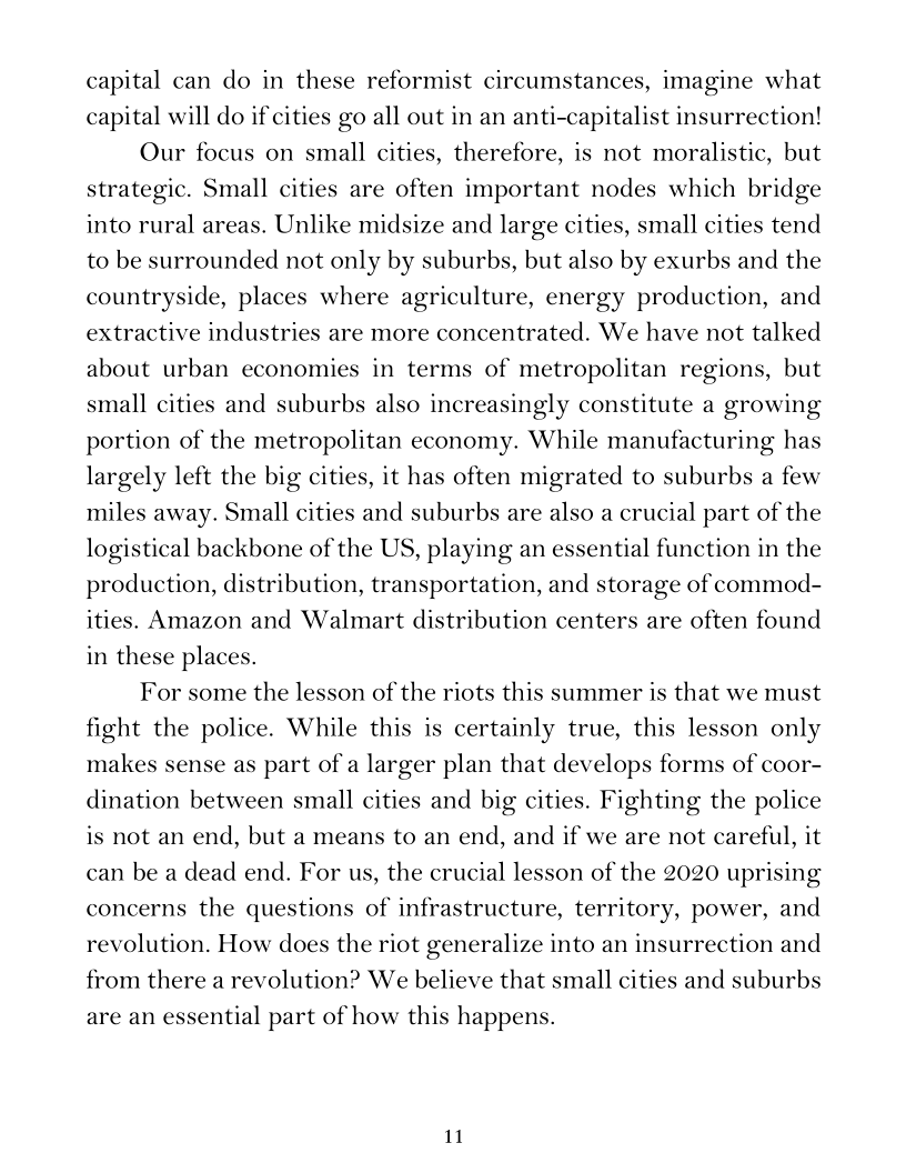 capital can do in these reformist circumstances, imagine what
capital will do if cities go all out in an anti-capitalist insurrection!

Our focus on small cities, therefore, is not moralistic, but
strategic. Small cities are often important nodes which bridge
into rural areas. Unlike midsize and large cities, small cities tend
to be surrounded not only by suburbs, but also by exurbs and the
countryside, places where agriculture, energy production, and
extractive industries are more concentrated. We have not talked
about urban economies in terms of metropolitan regions, but
small cities and suburbs also increasingly constitute a growing
portion of the metropolitan economy. While manufacturing has
largely left the big cities, it has often migrated to suburbs a few
miles away. Small cities and suburbs are also a crucial part of the
logistical backbone of the US, playing an essential function in the
production, distribution, transportation, and storage of commod-
ities. Amazon and Walmart distribution centers are often found
in these places.

For some the lesson of the riots this summer is that we must
fight the police. While this is certainly true, this lesson only
makes sense as part of a larger plan that develops forms of coor-
dination between small cities and big cities. Fighting the police
is not an end, but a means to an end, and if we are not careful, it
can be a dead end. For us, the crucial lesson of the 2020 uprising
concerns the questions of infrastructure, territory, power, and
revolution. How does the riot generalize into an insurrection and
from there a revolution? We believe that small cities and suburbs
are an essential part of how this happens.
